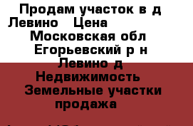 Продам участок в д. Левино › Цена ­ 1 050 000 - Московская обл., Егорьевский р-н, Левино д. Недвижимость » Земельные участки продажа   